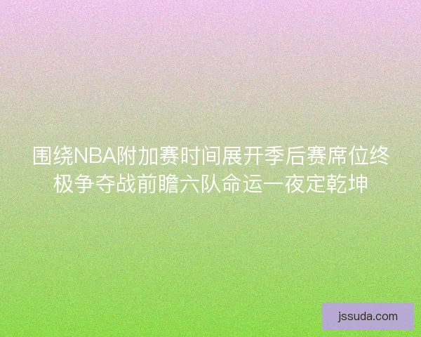 围绕NBA附加赛时间展开季后赛席位终极争夺战前瞻六队命运一夜定乾坤