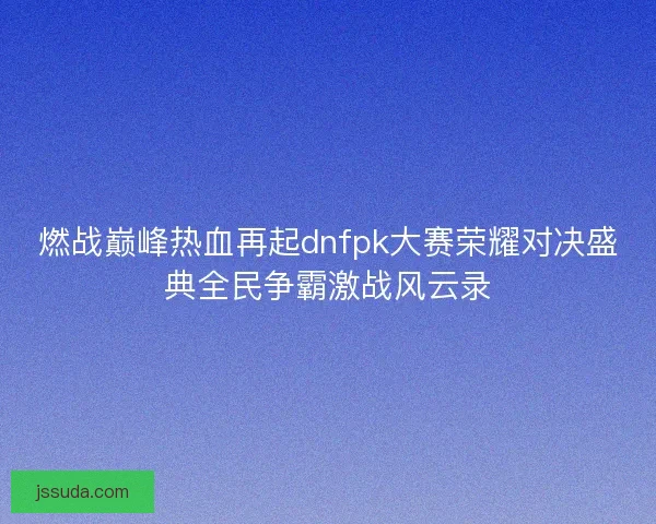 燃战巅峰热血再起dnfpk大赛荣耀对决盛典全民争霸激战风云录