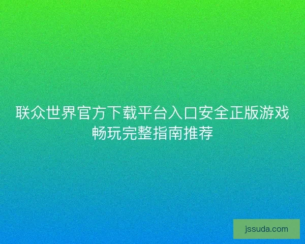 联众世界官方下载平台入口安全正版游戏畅玩完整指南推荐