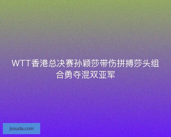 WTT香港总决赛孙颖莎带伤拼搏莎头组合勇夺混双亚军