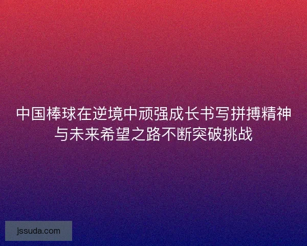 中国棒球在逆境中顽强成长书写拼搏精神与未来希望之路不断突破挑战 中国棒球在逆境中顽强成长书写拼搏精神与未来希望之路不断突破挑战