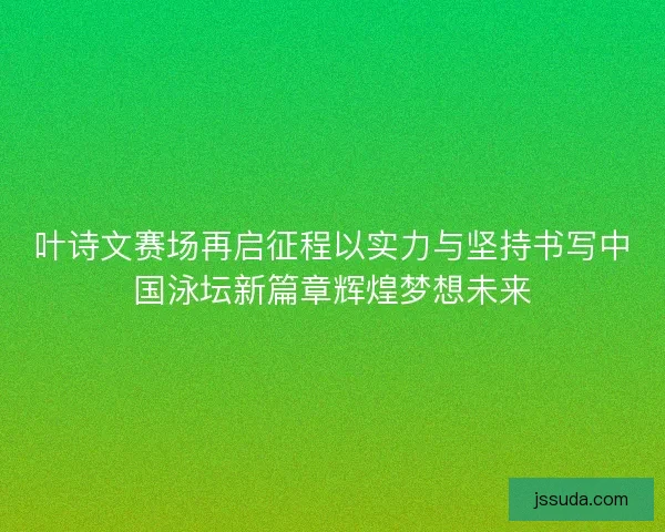 叶诗文赛场再启征程以实力与坚持书写中国泳坛新篇章辉煌梦想未来