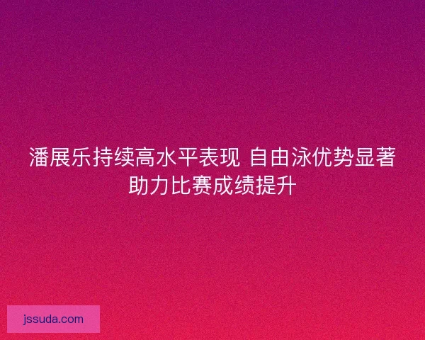 潘展乐持续高水平表现 自由泳优势显著助力比赛成绩提升