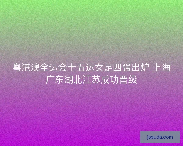 粤港澳全运会十五运女足四强出炉 上海广东湖北江苏成功晋级
