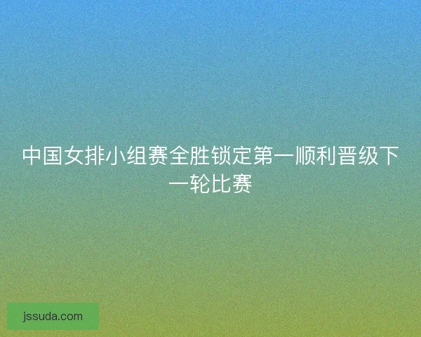 中国女排小组赛全胜锁定第一顺利晋级下一轮比赛