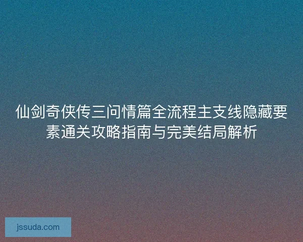 仙剑奇侠传三问情篇全流程主支线隐藏要素通关攻略指南与完美结局解析