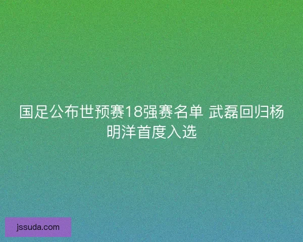 国足公布世预赛18强赛名单 武磊回归杨明洋首度入选