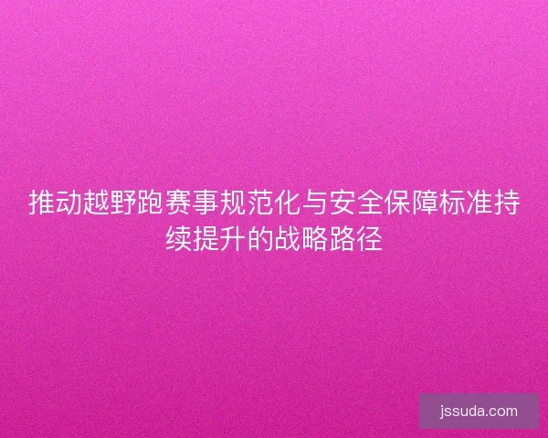 推动越野跑赛事规范化与安全保障标准持续提升的战略路径 推动越野跑赛事规范化与安全保障标准持续提升的战略路径