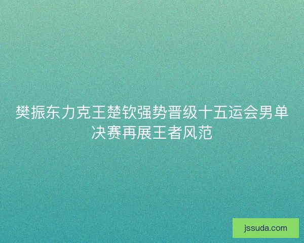樊振东力克王楚钦强势晋级十五运会男单决赛再展王者风范