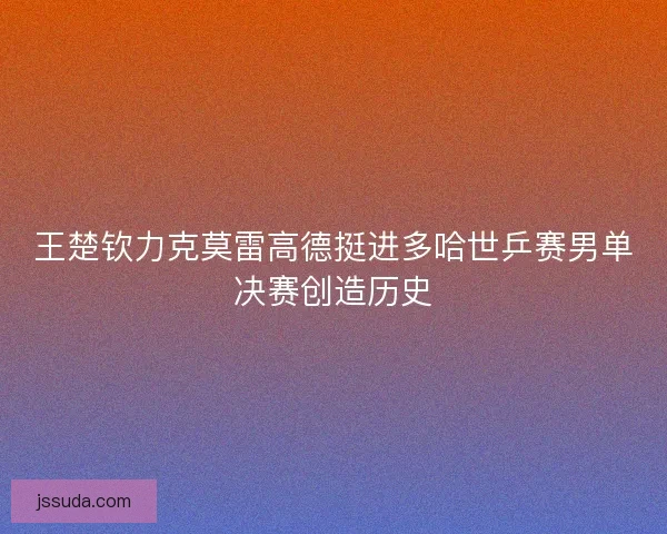 王楚钦力克莫雷高德挺进多哈世乒赛男单决赛创造历史 王楚钦力克莫雷高德挺进多哈世乒赛男单决赛创造历史