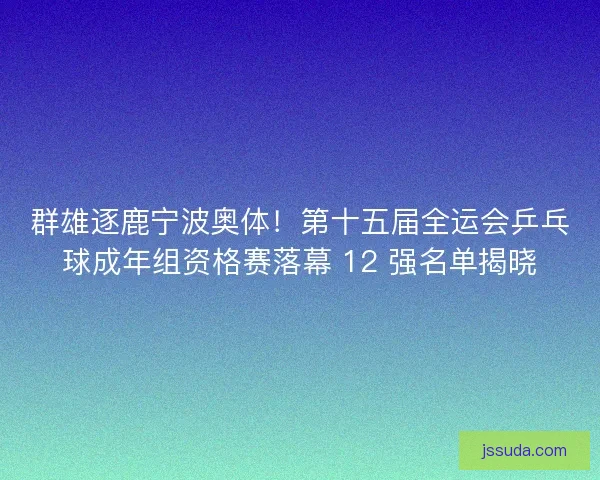 群雄逐鹿宁波奥体！第十五届全运会乒乓球成年组资格赛落幕 12 强名单揭晓