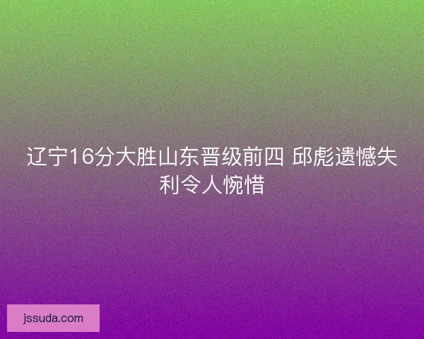 辽宁16分大胜山东晋级前四 邱彪遗憾失利令人惋惜 辽宁16分大胜山东晋级前四 邱彪遗憾失利令人惋惜