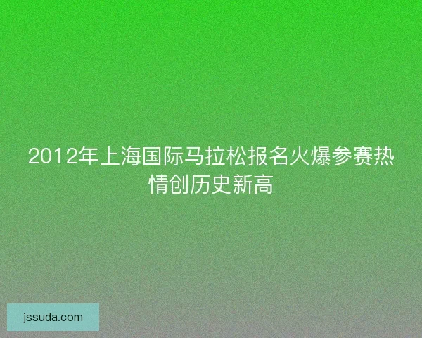2012年上海国际马拉松报名火爆参赛热情创历史新高 2012年上海国际马拉松报名火爆参赛热情创历史新高