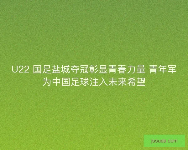 U22 国足盐城夺冠彰显青春力量 青年军为中国足球注入未来希望
