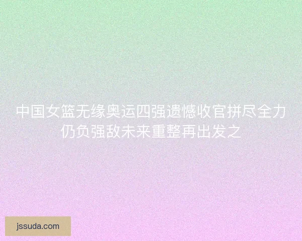 中国女篮无缘奥运四强遗憾收官拼尽全力仍负强敌未来重整再出发之