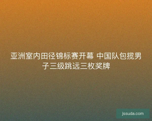 亚洲室内田径锦标赛开幕 中国队包揽男子三级跳远三枚奖牌