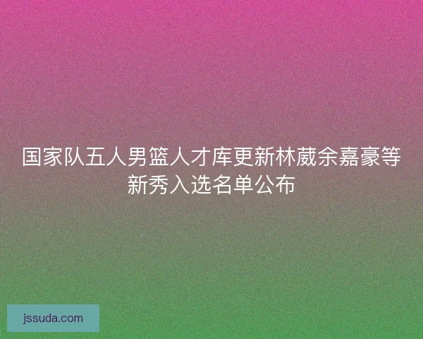 国家队五人男篮人才库更新林葳余嘉豪等新秀入选名单公布