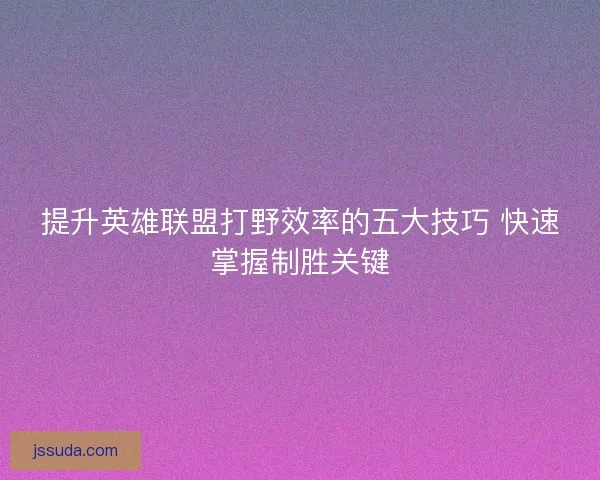 提升英雄联盟打野效率的五大技巧 快速掌握制胜关键