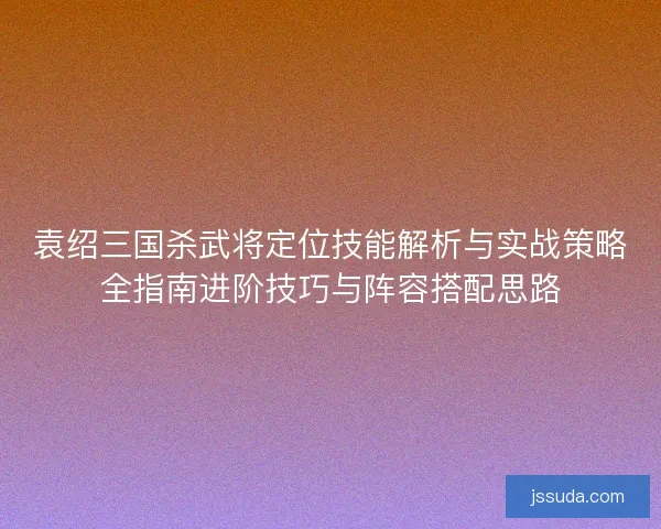 袁绍三国杀武将定位技能解析与实战策略全指南进阶技巧与阵容搭配思路
