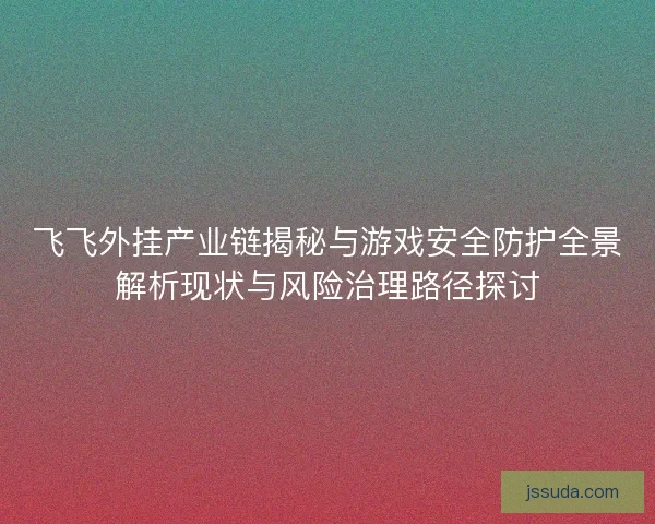 飞飞外挂产业链揭秘与游戏安全防护全景解析现状与风险治理路径探讨 飞飞外挂产业链揭秘与游戏安全防护全景解析现状与风险治理路径探讨
