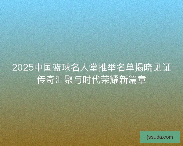 2025中国篮球名人堂推举名单揭晓见证传奇汇聚与时代荣耀新篇章 2025中国篮球名人堂推举名单揭晓见证传奇汇聚与时代荣耀新篇章