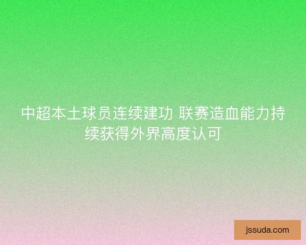 中超本土球员连续建功 联赛造血能力持续获得外界高度认可 中超本土球员连续建功 联赛造血能力持续获得外界高度认可