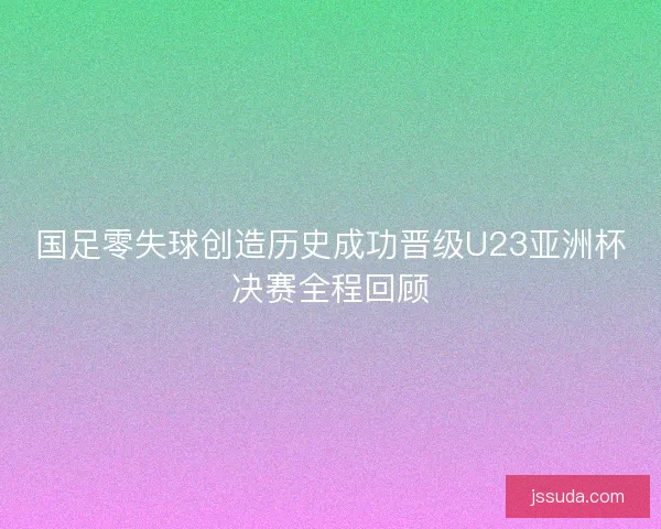 国足零失球创造历史成功晋级U23亚洲杯决赛全程回顾