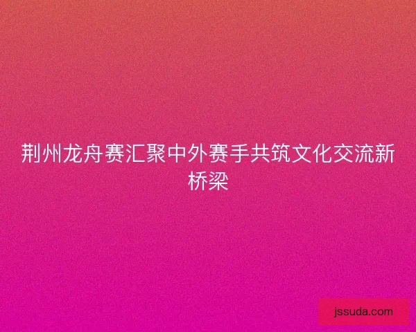 荆州龙舟赛汇聚中外赛手共筑文化交流新桥梁 荆州龙舟赛汇聚中外赛手共筑文化交流新桥梁