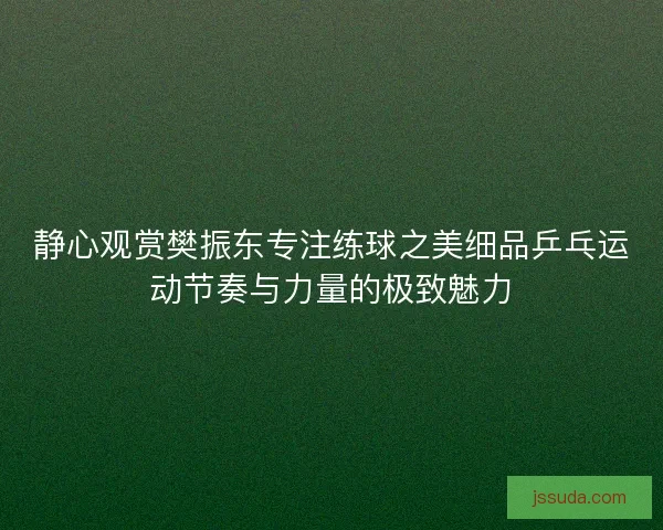 静心观赏樊振东专注练球之美细品乒乓运动节奏与力量的极致魅力 静心观赏樊振东专注练球之美细品乒乓运动节奏与力量的极致魅力