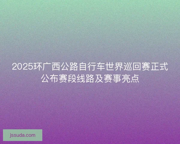 2025环广西公路自行车世界巡回赛正式公布赛段线路及赛事亮点 2025环广西公路自行车世界巡回赛正式公布赛段线路及赛事亮点