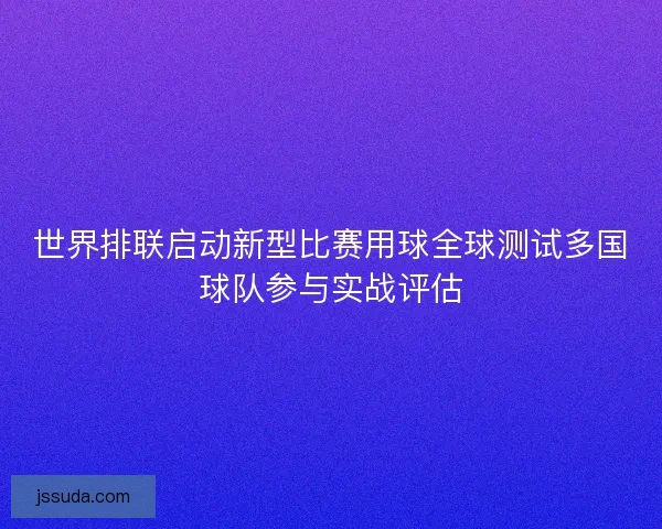 世界排联启动新型比赛用球全球测试多国球队参与实战评估 世界排联启动新型比赛用球全球测试多国球队参与实战评估