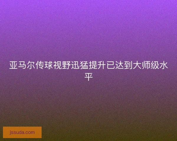 亚马尔传球视野迅猛提升已达到大师级水平 亚马尔传球视野迅猛提升已达到大师级水平