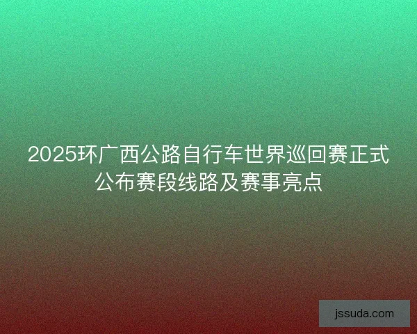 2025环广西公路自行车世界巡回赛正式公布赛段线路及赛事亮点 2025环广西公路自行车世界巡回赛正式公布赛段线路及赛事亮点