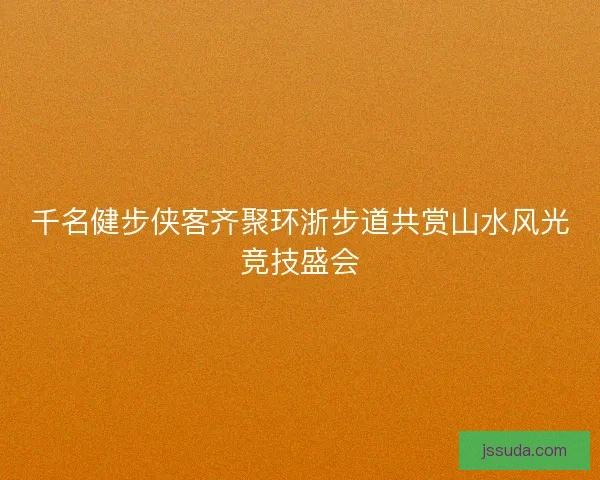千名健步侠客齐聚环浙步道共赏山水风光竞技盛会