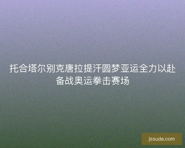 托合塔尔别克唐拉提汗圆梦亚运全力以赴备战奥运拳击赛场