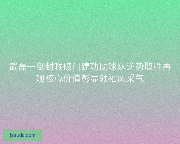 武磊一剑封喉破门建功助球队逆势取胜再现核心价值彰显领袖风采气 武磊一剑封喉破门建功助球队逆势取胜再现核心价值彰显领袖风采气