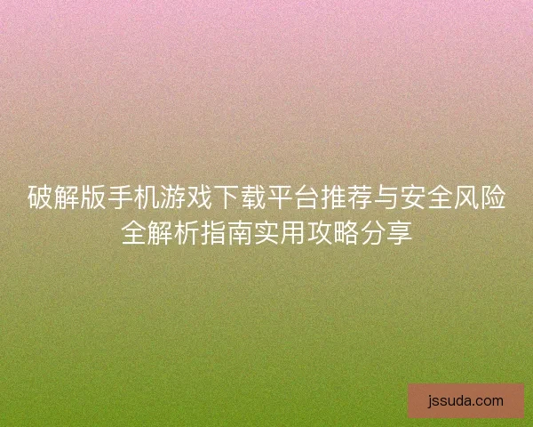 破解版手机游戏下载平台推荐与安全风险全解析指南实用攻略分享
