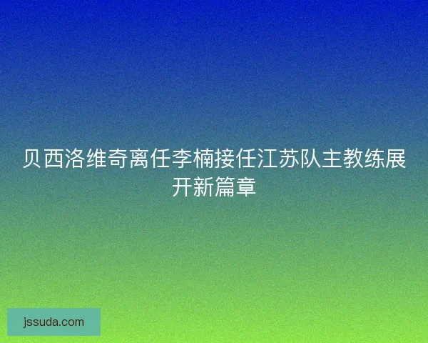 贝西洛维奇离任李楠接任江苏队主教练展开新篇章 贝西洛维奇离任李楠接任江苏队主教练展开新篇章