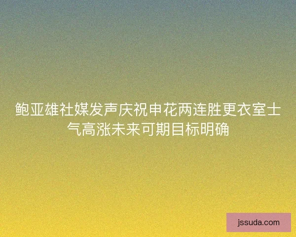 鲍亚雄社媒发声庆祝申花两连胜更衣室士气高涨未来可期目标明确 鲍亚雄社媒发声庆祝申花两连胜更衣室士气高涨未来可期目标明确