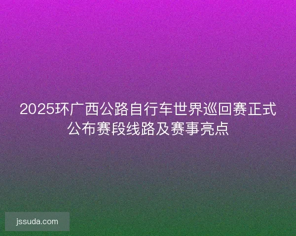 2025环广西公路自行车世界巡回赛正式公布赛段线路及赛事亮点