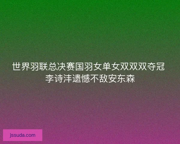 世界羽联总决赛国羽女单女双双双夺冠 李诗沣遗憾不敌安东森