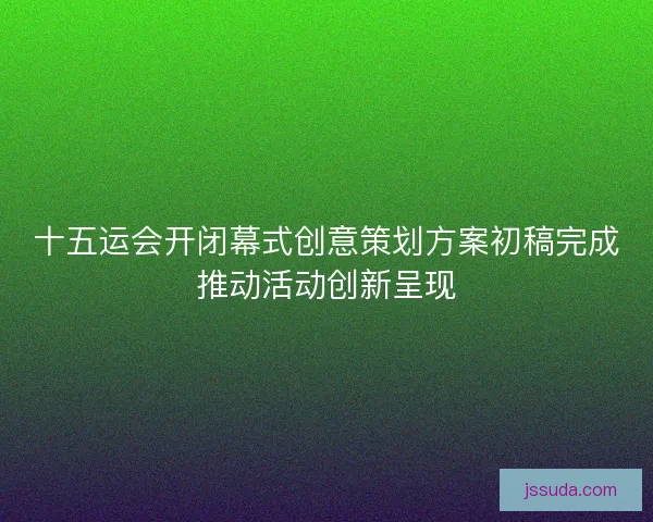 十五运会开闭幕式创意策划方案初稿完成推动活动创新呈现