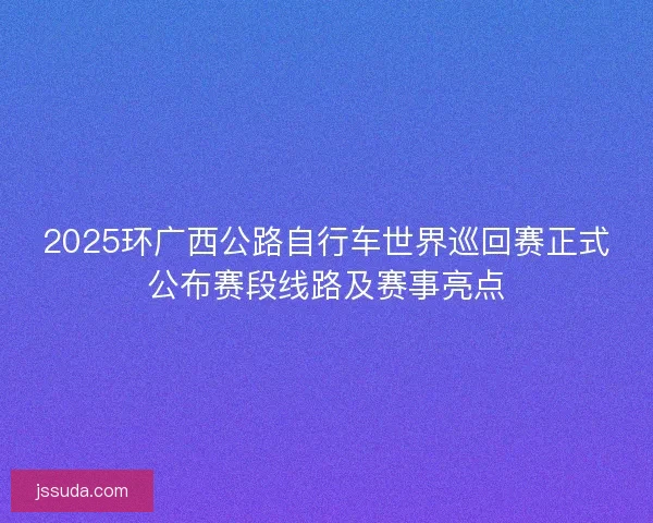 2025环广西公路自行车世界巡回赛正式公布赛段线路及赛事亮点
