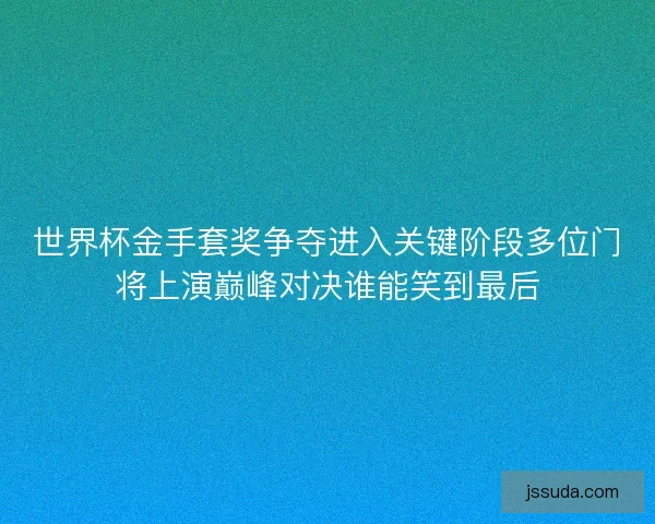 世界杯金手套奖争夺进入关键阶段多位门将上演巅峰对决谁能笑到最后