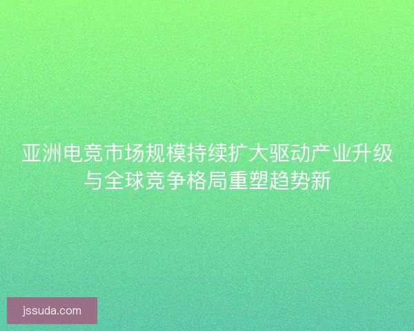 亚洲电竞市场规模持续扩大驱动产业升级与全球竞争格局重塑趋势新