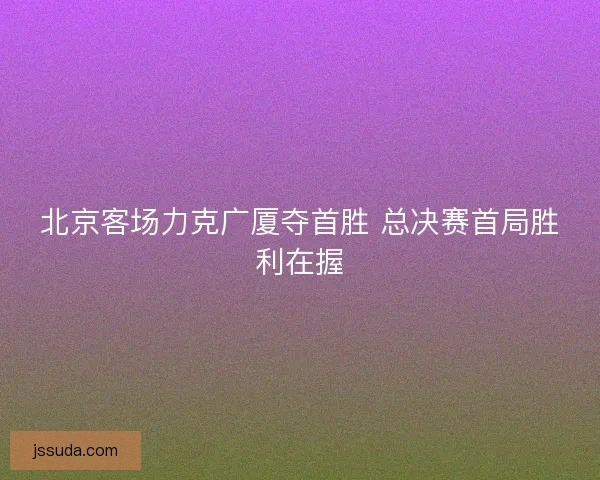 北京客场力克广厦夺首胜 总决赛首局胜利在握