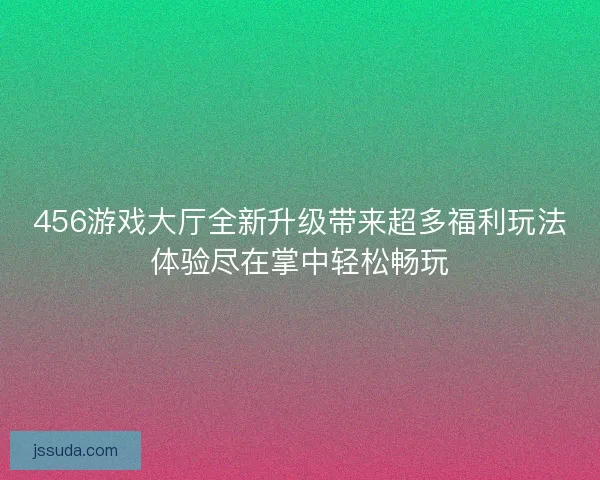456游戏大厅全新升级带来超多福利玩法体验尽在掌中轻松畅玩