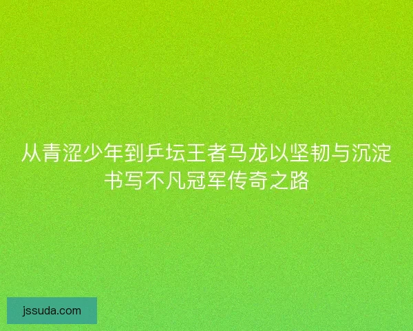 从青涩少年到乒坛王者马龙以坚韧与沉淀书写不凡冠军传奇之路 从青涩少年到乒坛王者马龙以坚韧与沉淀书写不凡冠军传奇之路