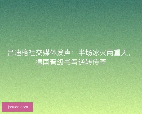 吕迪格社交媒体发声：半场冰火两重天，德国晋级书写逆转传奇