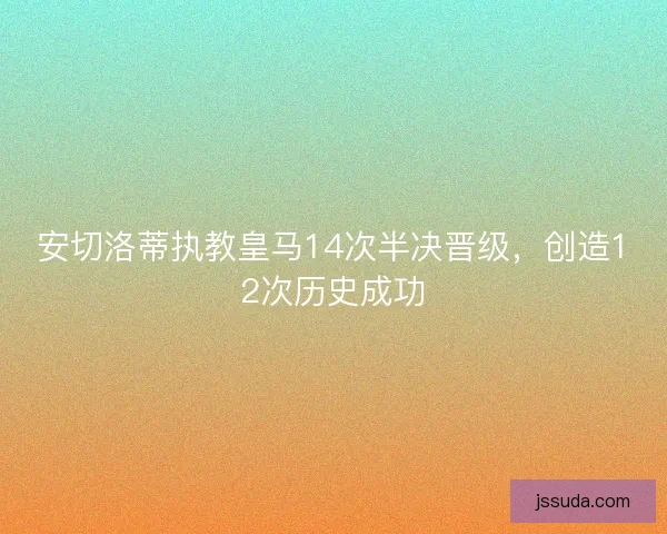 安切洛蒂执教皇马14次半决晋级,创造12次历史成功 安切洛蒂执教皇马14次半决晋级,创造12次历史成功